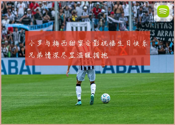 小罗与梅西甜蜜合影祝福生日快乐兄弟情深尽显温暖拥抱