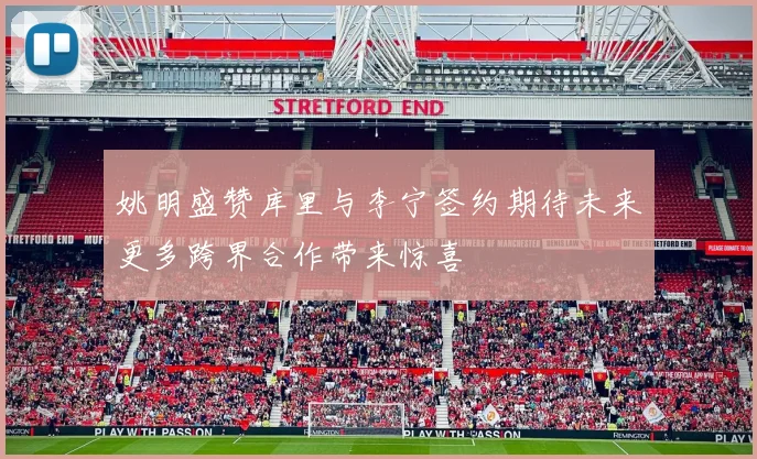 姚明盛赞库里与李宁签约期待未来更多跨界合作带来惊喜