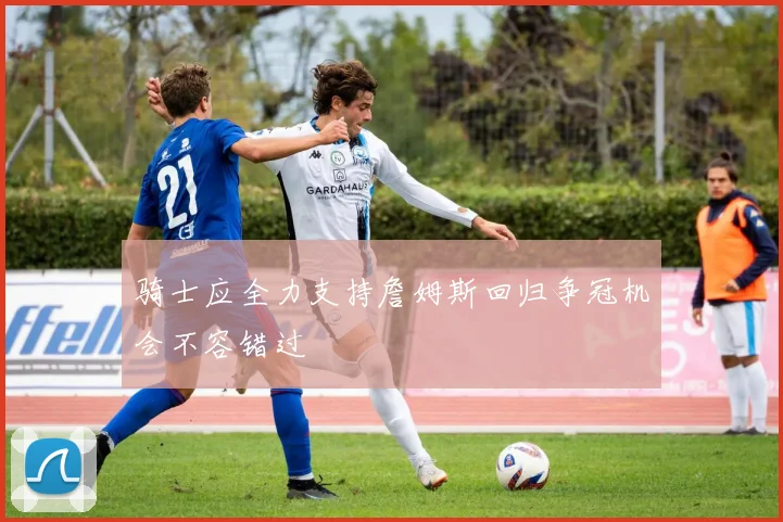 骑士应全力支持詹姆斯回归争冠机会不容错过