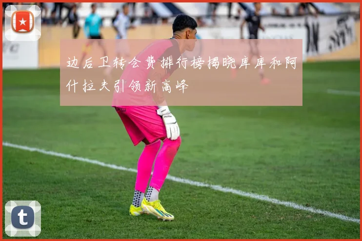 边后卫转会费排行榜揭晓库库和阿什拉夫引领新高峰