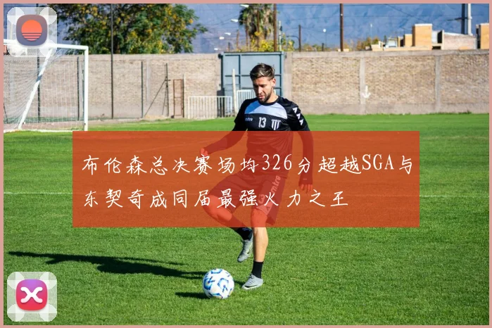 布伦森总决赛场均326分超越SGA与东契奇成同届最强火力之王