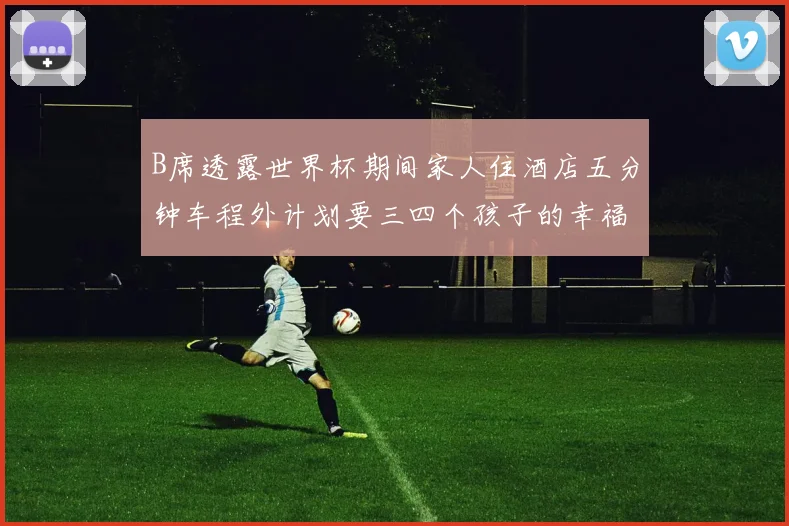 B席透露世界杯期间家人住酒店五分钟车程外计划要三四个孩子的幸福生活