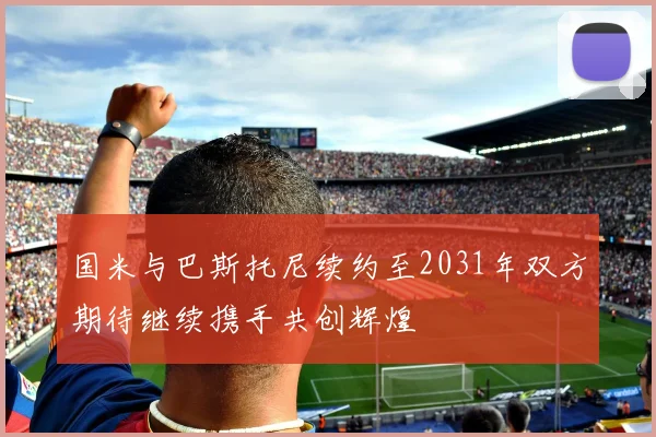 国米与巴斯托尼续约至2031年双方期待继续携手共创辉煌