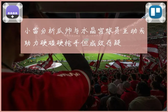 小雷分析瓜帅与水晶宫球员互动或助力硬碰硬枪手但成效存疑