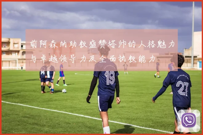 前阿森纳助教盛赞塔帅的人格魅力与卓越领导力及全面执教能力