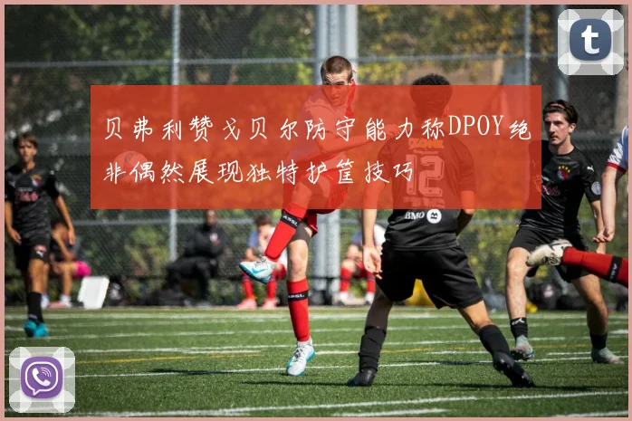 贝弗利赞戈贝尔防守能力称DPOY绝非偶然展现独特护筐技巧
