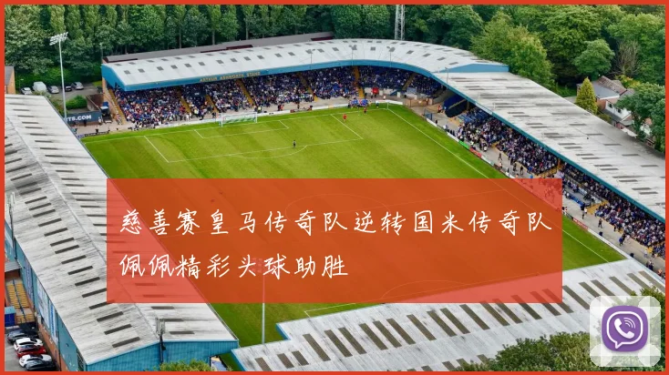 慈善赛皇马传奇队逆转国米传奇队佩佩精彩头球助胜