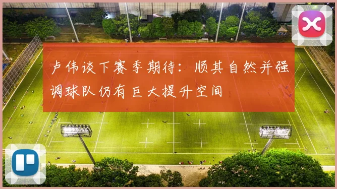 卢伟谈下赛季期待：顺其自然并强调球队仍有巨大提升空间