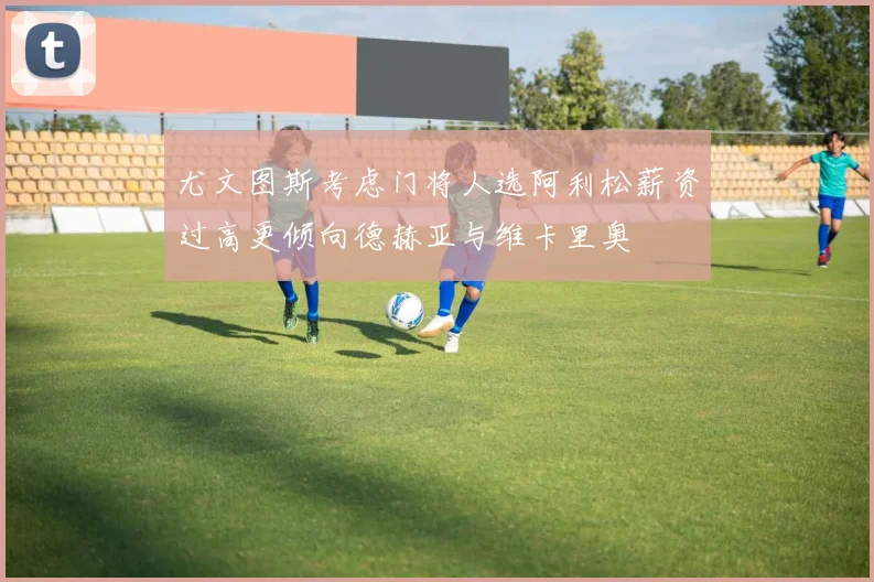 尤文图斯考虑门将人选阿利松薪资过高更倾向德赫亚与维卡里奥