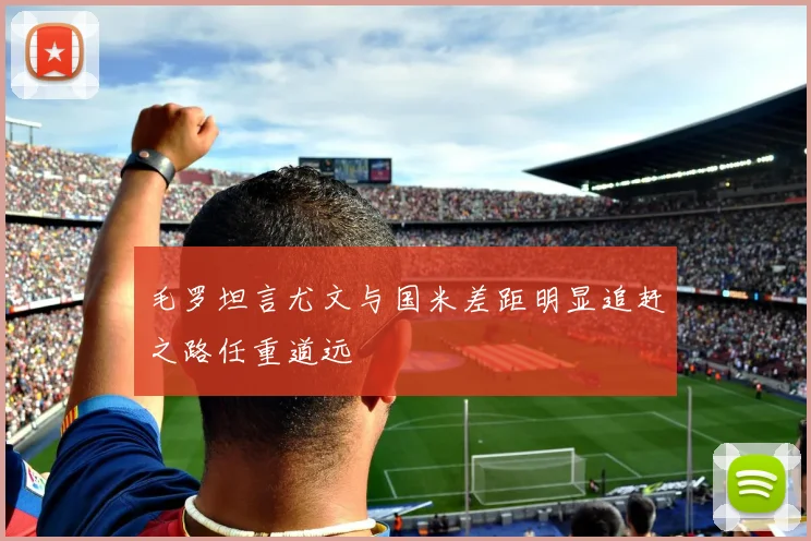 毛罗坦言尤文与国米差距明显追赶之路任重道远