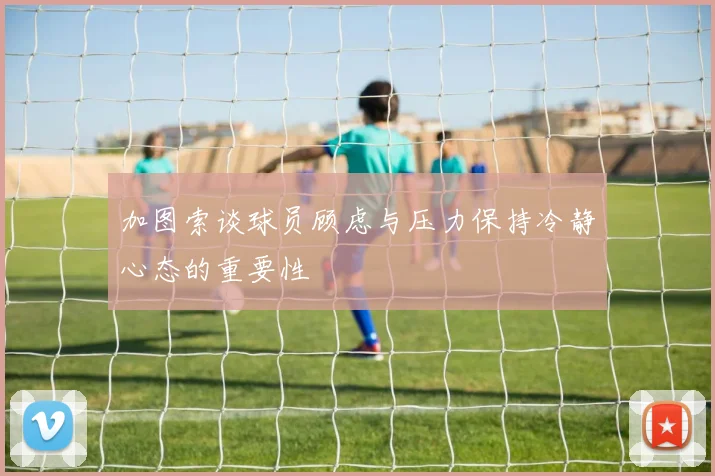 加图索谈球员顾虑与压力保持冷静心态的重要性