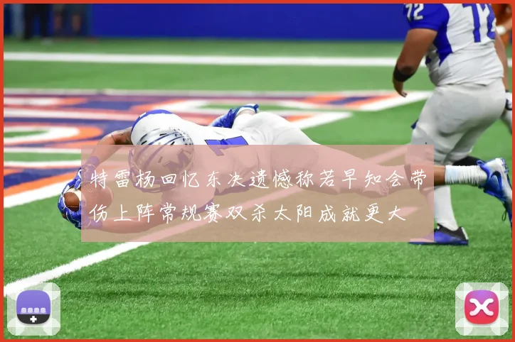 特雷杨回忆东决遗憾称若早知会带伤上阵常规赛双杀太阳成就更大