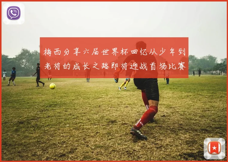 梅西分享六届世界杯回忆从少年到老将的成长之路即将迎战首场比赛