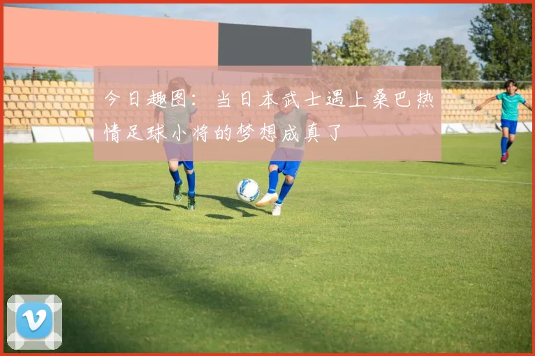 今日趣图：当日本武士遇上桑巴热情足球小将的梦想成真了