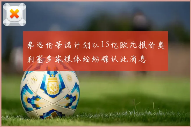 弗洛伦蒂诺计划以15亿欧元报价奥利塞多家媒体纷纷确认此消息