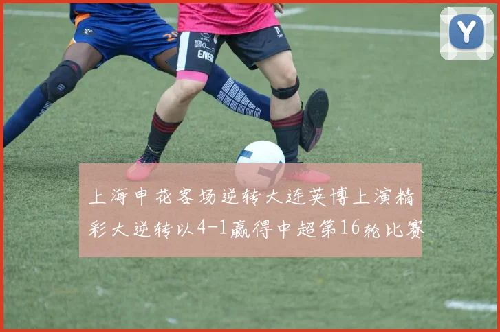 上海申花客场逆转大连英博上演精彩大逆转以4-1赢得中超第16轮比赛