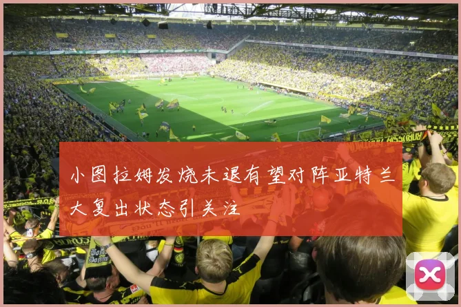 小图拉姆发烧未退有望对阵亚特兰大复出状态引关注