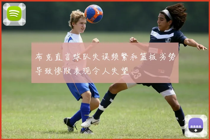 布克直言球队失误频繁和篮板劣势导致惨败表现令人失望