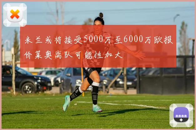 米兰或将接受5000万至6000万欧报价莱奥离队可能性加大