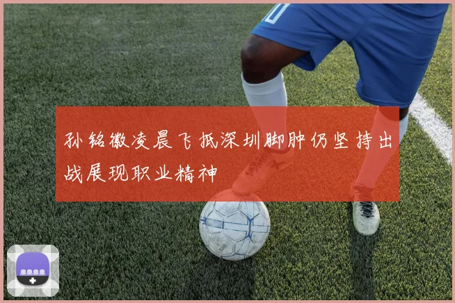 孙铭徽凌晨飞抵深圳脚肿仍坚持出战展现职业精神