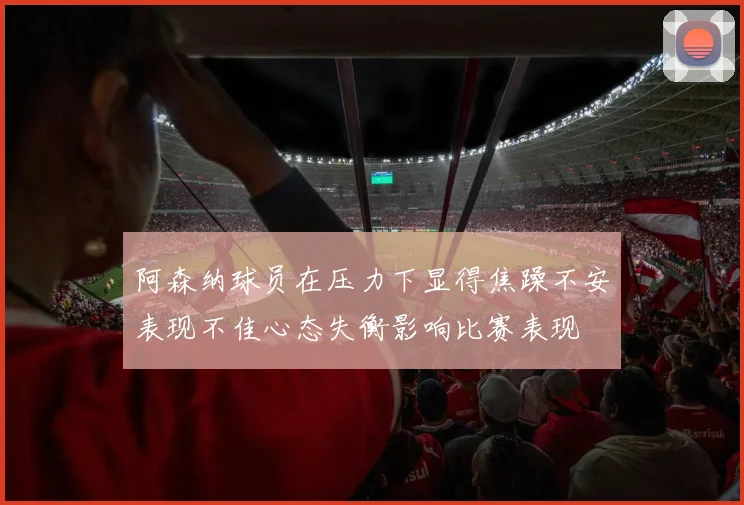 阿森纳球员在压力下显得焦躁不安表现不佳心态失衡影响比赛表现