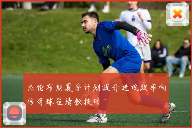杰伦布朗夏季计划提升进攻效率向传奇球星请教技巧
