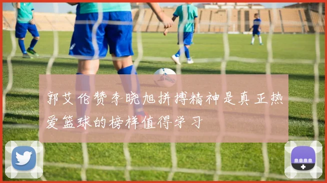 郭艾伦赞李晓旭拼搏精神是真正热爱篮球的榜样值得学习