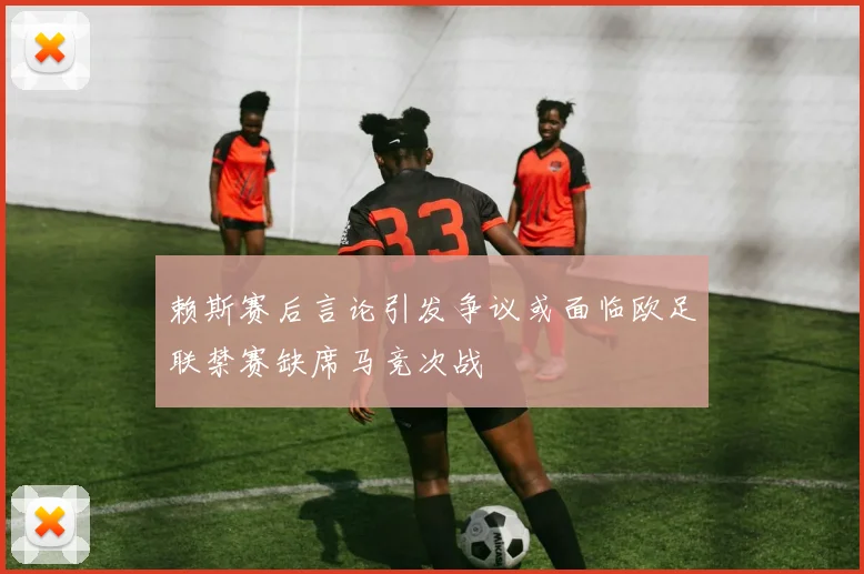 赖斯赛后言论引发争议或面临欧足联禁赛缺席马竞次战