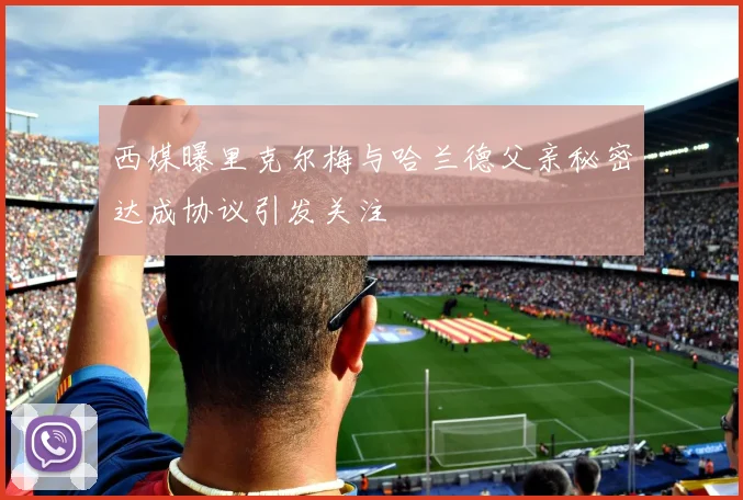 西媒曝里克尔梅与哈兰德父亲秘密达成协议引发关注