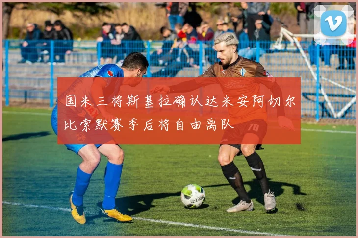 国米三将斯基拉确认达米安阿切尔比索默赛季后将自由离队